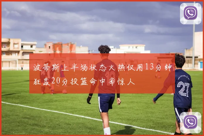 波蒂斯上半场状态火热仅用13分钟狂轰20分投篮命中率惊人