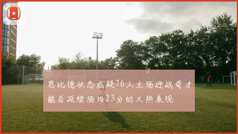 恩比德状态成疑76人主场迎战奇才能否延续场均23分的火热表现
