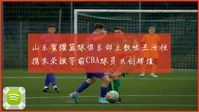 山东蜜獾篮球俱乐部主教练王汝恒携朱荣振等前CBA球员共创辉煌