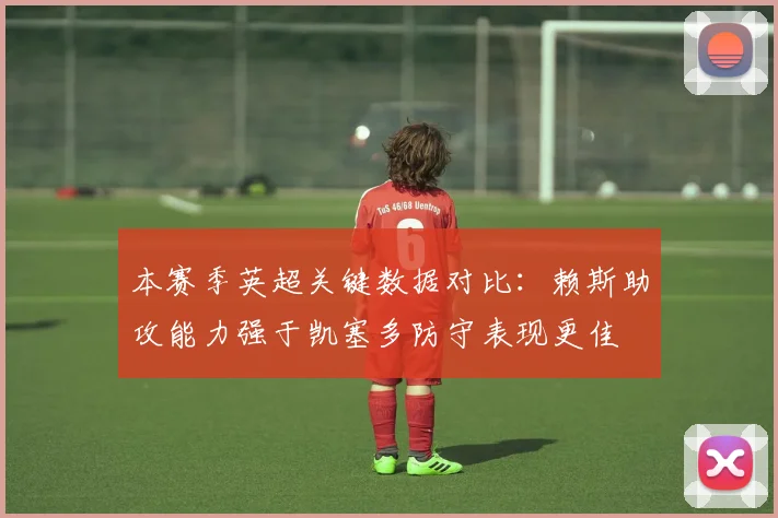 本赛季英超关键数据对比：赖斯助攻能力强于凯塞多防守表现更佳
