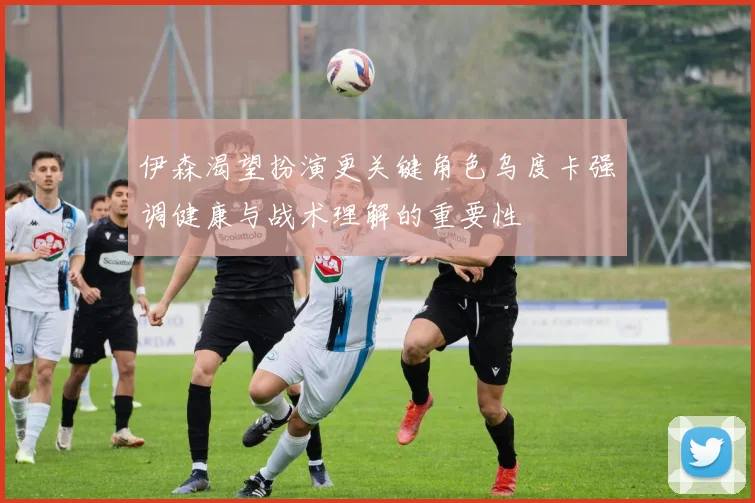 伊森渴望扮演更关键角色乌度卡强调健康与战术理解的重要性