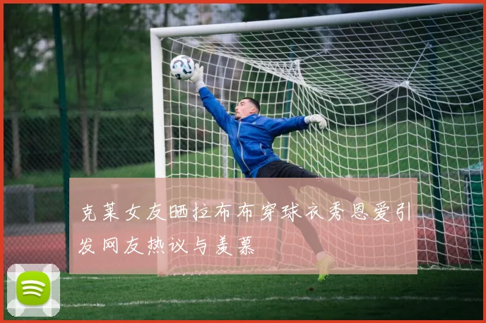克莱女友晒拉布布穿球衣秀恩爱引发网友热议与羡慕