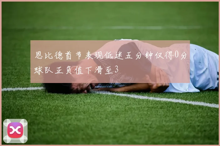 恩比德首节表现低迷五分钟仅得0分球队正负值下滑至3