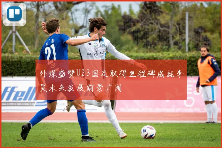 外媒盛赞U23国足取得里程碑成就李昊未来发展前景广阔