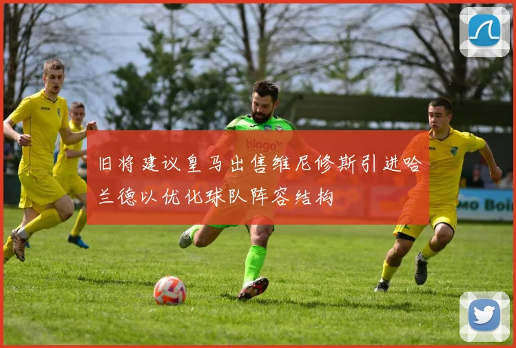 旧将建议皇马出售维尼修斯引进哈兰德以优化球队阵容结构