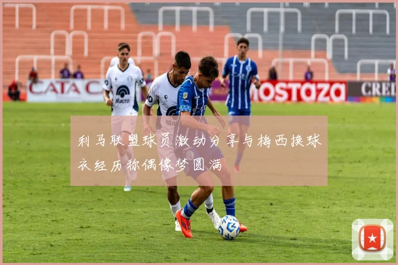 利马联盟球员激动分享与梅西换球衣经历称偶像梦圆满