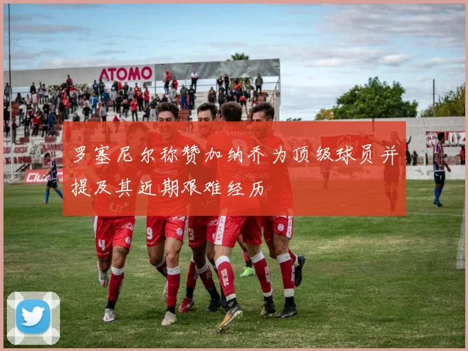 罗塞尼尔称赞加纳乔为顶级球员并提及其近期艰难经历