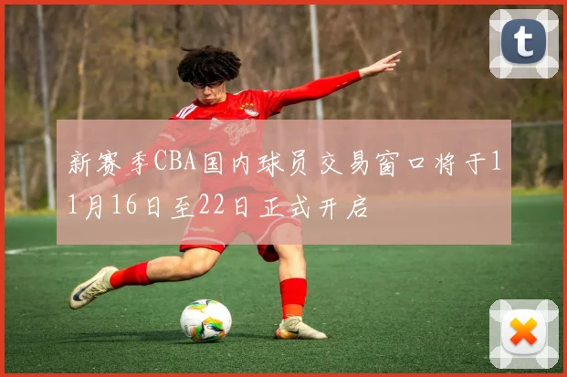新赛季CBA国内球员交易窗口将于11月16日至22日正式开启