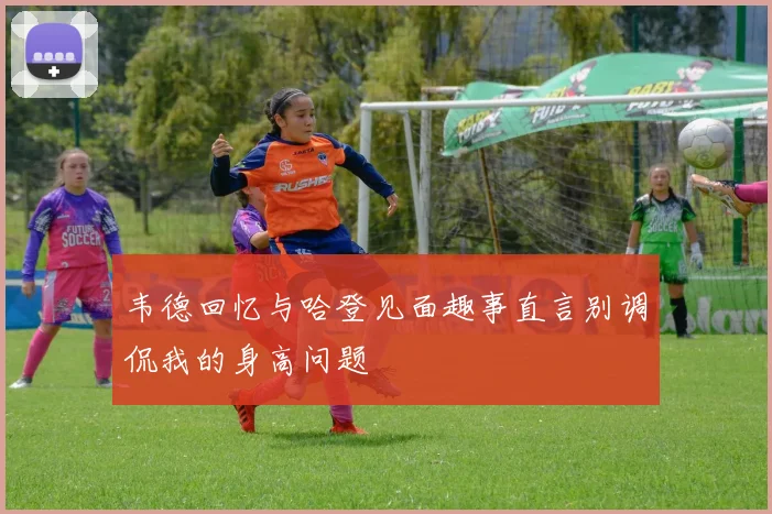 韦德回忆与哈登见面趣事直言别调侃我的身高问题