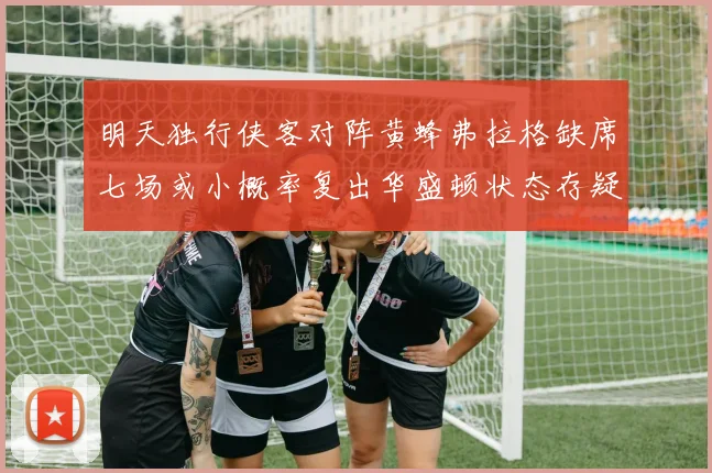 明天独行侠客对阵黄蜂弗拉格缺席七场或小概率复出华盛顿状态存疑