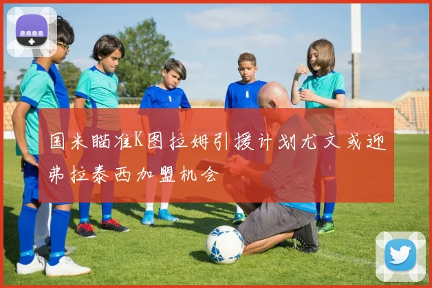 国米瞄准K图拉姆引援计划尤文或迎弗拉泰西加盟机会