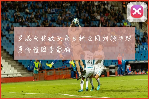 罗威或将被交易分析合同到期与球员价值因素影响