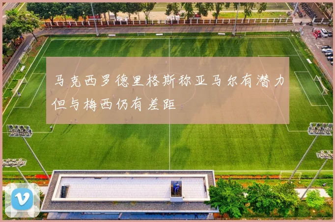 马克西罗德里格斯称亚马尔有潜力但与梅西仍有差距