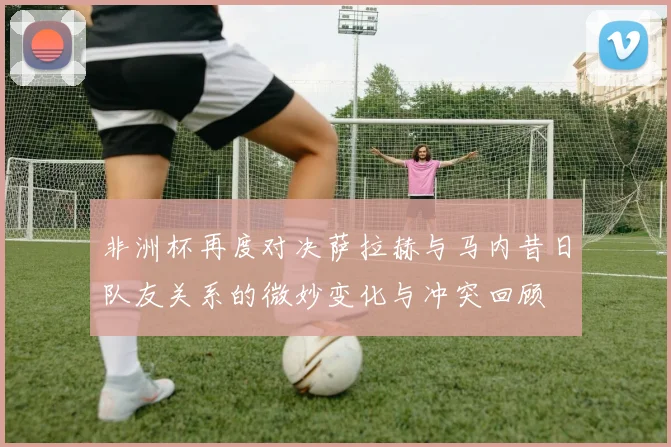 非洲杯再度对决萨拉赫与马内昔日队友关系的微妙变化与冲突回顾