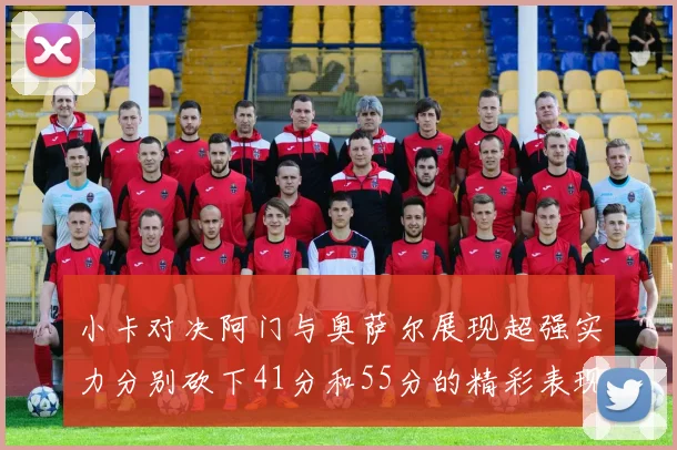 小卡对决阿门与奥萨尔展现超强实力分别砍下41分和55分的精彩表现