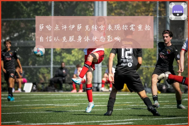 萨哈点评伊萨克转会表现称需重拾自信以克服身体状态影响