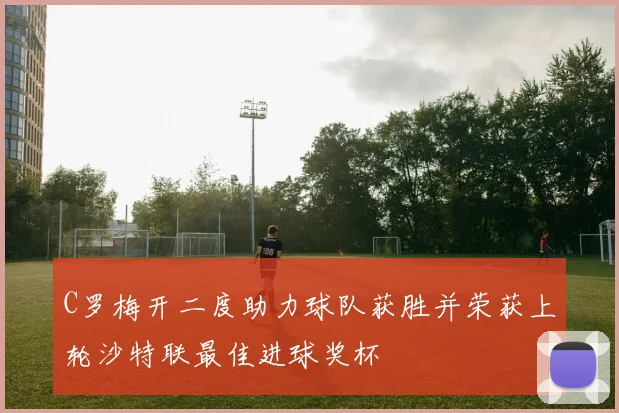 C罗梅开二度助力球队获胜并荣获上轮沙特联最佳进球奖杯