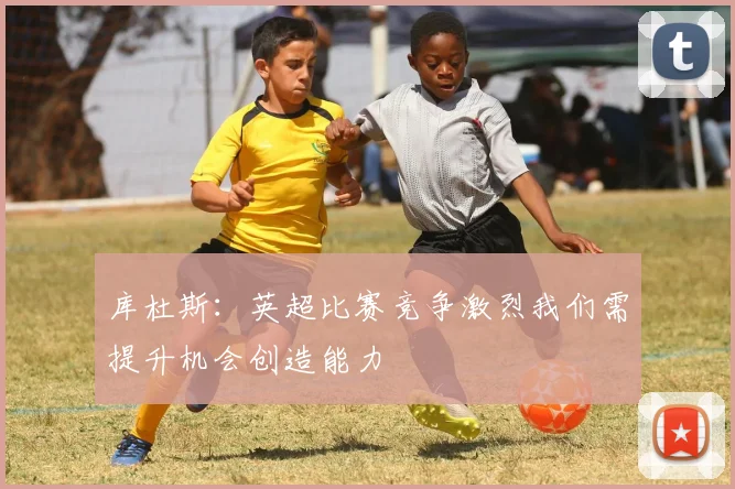 库杜斯：英超比赛竞争激烈我们需提升机会创造能力