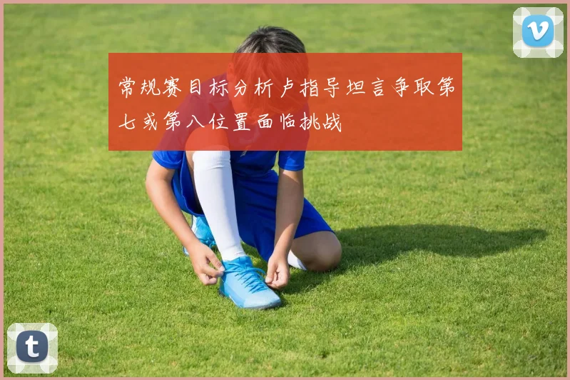 常规赛目标分析卢指导坦言争取第七或第八位置面临挑战