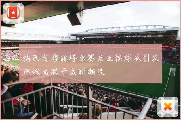 梅西与穆赫塔尔赛后互换球衣引发热议光膀子成新潮流