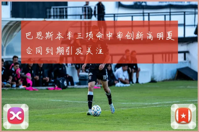 巴恩斯本季三项命中率创新高明夏合同到期引发关注