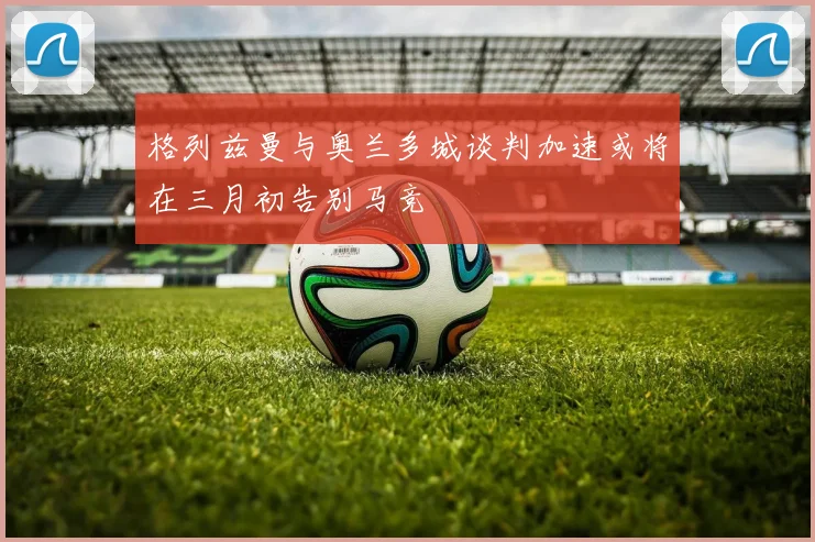 格列兹曼与奥兰多城谈判加速或将在三月初告别马竞