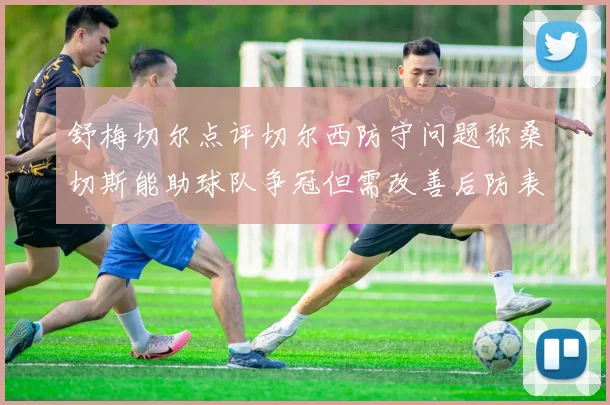 舒梅切尔点评切尔西防守问题称桑切斯能助球队争冠但需改善后防表现