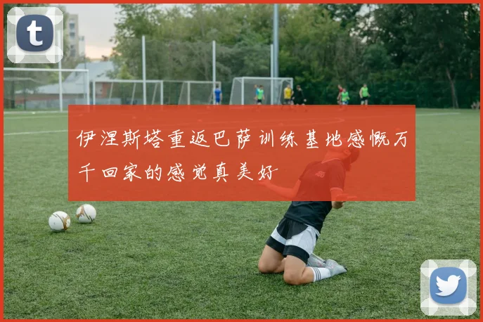 伊涅斯塔重返巴萨训练基地感慨万千回家的感觉真美好
