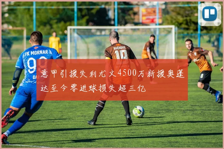 意甲引援失利尤文4500万新援奥蓬达至今零进球损失超三亿