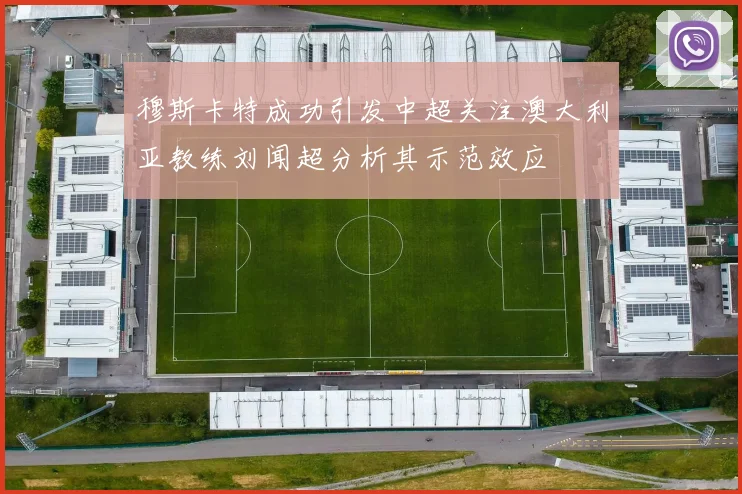 穆斯卡特成功引发中超关注澳大利亚教练刘闻超分析其示范效应