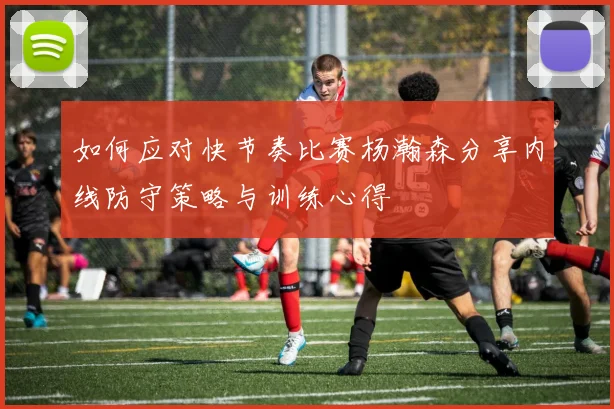 如何应对快节奏比赛杨瀚森分享内线防守策略与训练心得