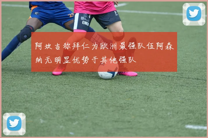阿坎吉称拜仁为欧洲最强队伍阿森纳无明显优势于其他强队