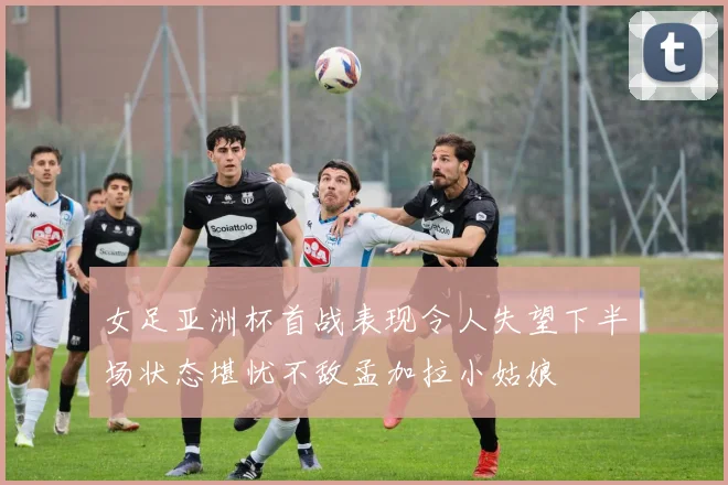 女足亚洲杯首战表现令人失望下半场状态堪忧不敌孟加拉小姑娘