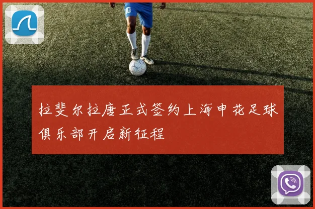 拉斐尔拉唐正式签约上海申花足球俱乐部开启新征程